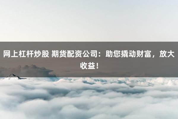网上杠杆炒股 期货配资公司：助您撬动财富，放大收益！