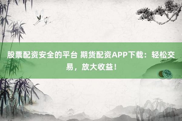 股票配资安全的平台 期货配资APP下载：轻松交易，放大收益！