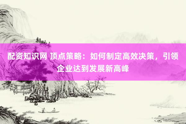 配资知识网 顶点策略：如何制定高效决策，引领企业达到发展新高峰