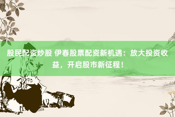 股民配资炒股 伊春股票配资新机遇：放大投资收益，开启股市新征程！