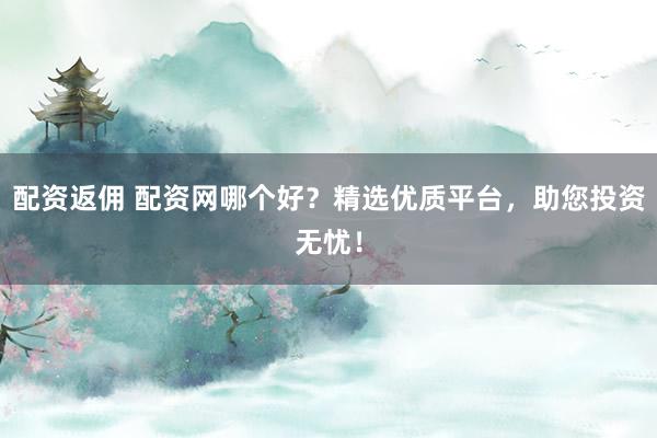 配资返佣 配资网哪个好？精选优质平台，助您投资无忧！
