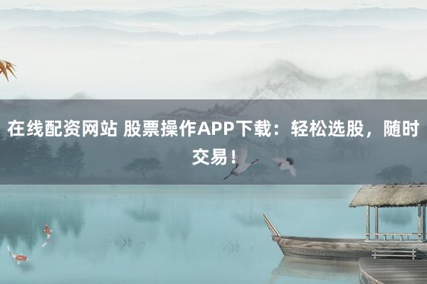在线配资网站 股票操作APP下载：轻松选股，随时交易！