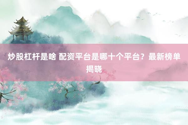 炒股杠杆是啥 配资平台是哪十个平台？最新榜单揭晓