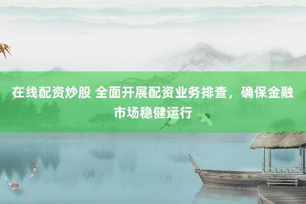 在线配资炒股 全面开展配资业务排查，确保金融市场稳健运行