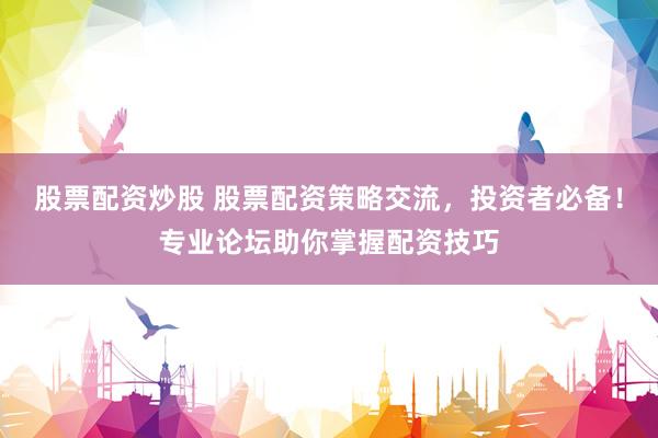 股票配资炒股 股票配资策略交流，投资者必备！专业论坛助你掌握配资技巧