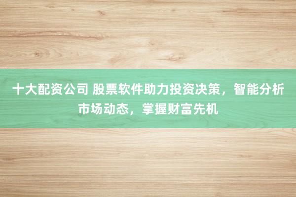 十大配资公司 股票软件助力投资决策，智能分析市场动态，掌握财富先机