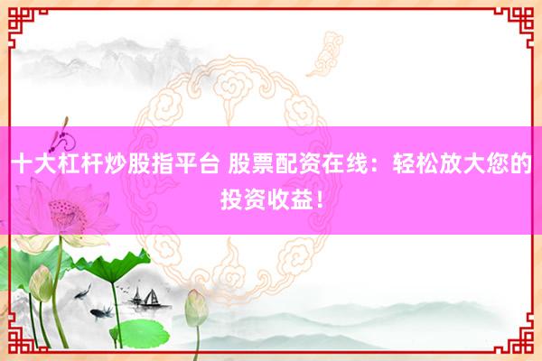 十大杠杆炒股指平台 股票配资在线：轻松放大您的投资收益！