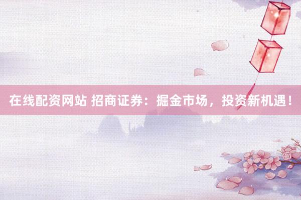 在线配资网站 招商证券：掘金市场，投资新机遇！