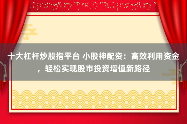 十大杠杆炒股指平台 小股神配资：高效利用资金，轻松实现股市投资增值新路径