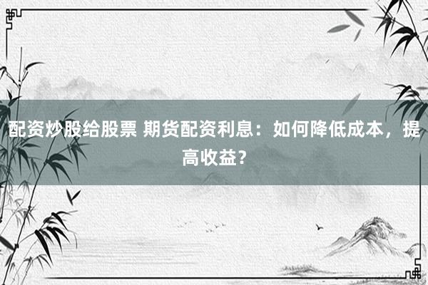 配资炒股给股票 期货配资利息：如何降低成本，提高收益？