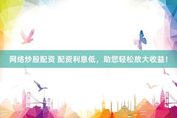 网络炒股配资 配资利息低，助您轻松放大收益！