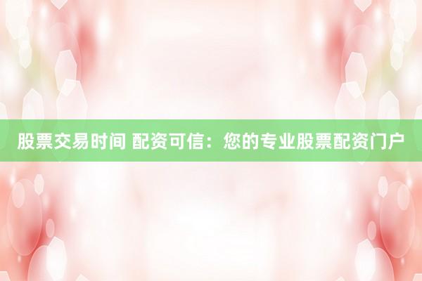 股票交易时间 配资可信：您的专业股票配资门户