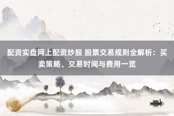 配资实盘网上配资炒股 股票交易规则全解析：买卖策略、交易时间与费用一览