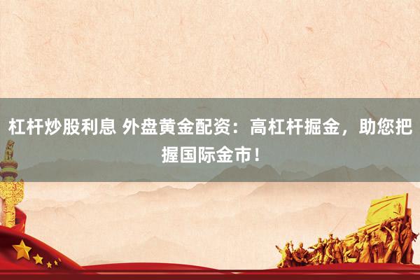 杠杆炒股利息 外盘黄金配资：高杠杆掘金，助您把握国际金市！