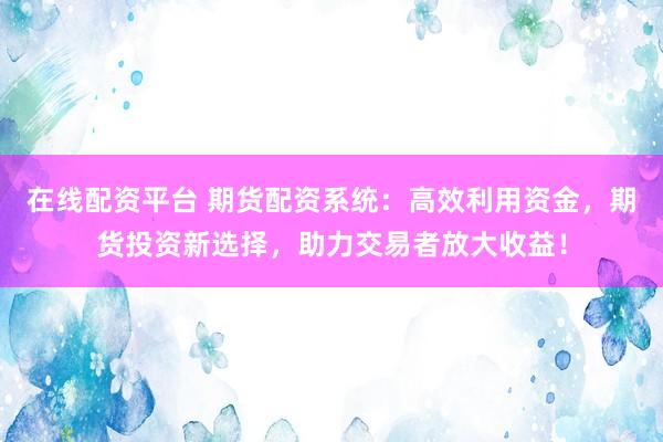 在线配资平台 期货配资系统：高效利用资金，期货投资新选择，助力交易者放大收益！