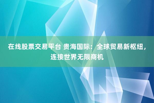 在线股票交易平台 贵海国际：全球贸易新枢纽，连接世界无限商机