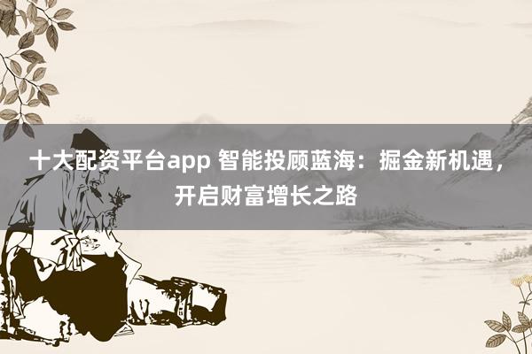 十大配资平台app 智能投顾蓝海：掘金新机遇，开启财富增长之路