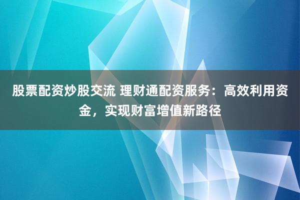 股票配资炒股交流 理财通配资服务：高效利用资金，实现财富增值新路径