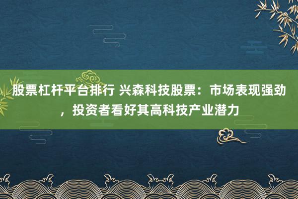 股票杠杆平台排行 兴森科技股票：市场表现强劲，投资者看好其高科技产业潜力