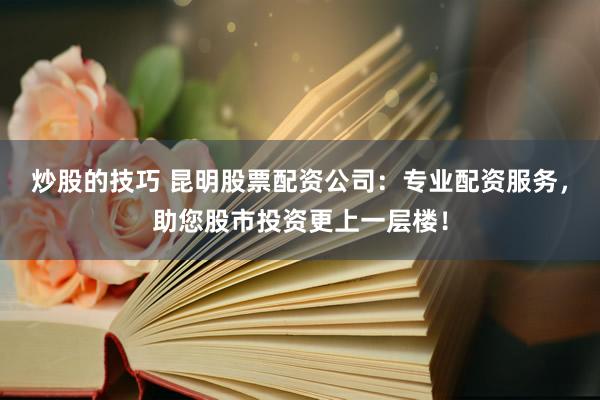 炒股的技巧 昆明股票配资公司：专业配资服务，助您股市投资更上一层楼！