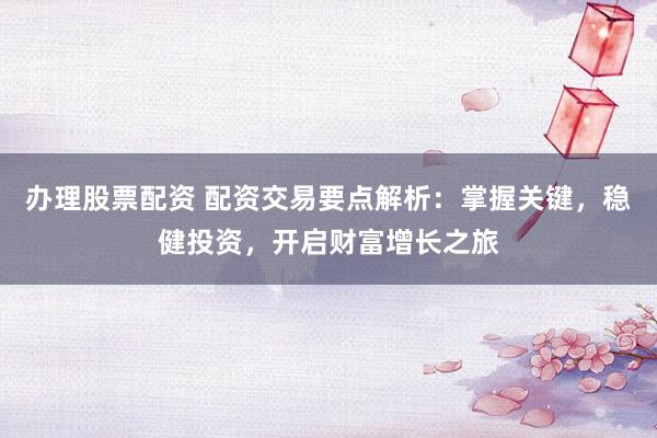 办理股票配资 配资交易要点解析：掌握关键，稳健投资，开启财富增长之旅